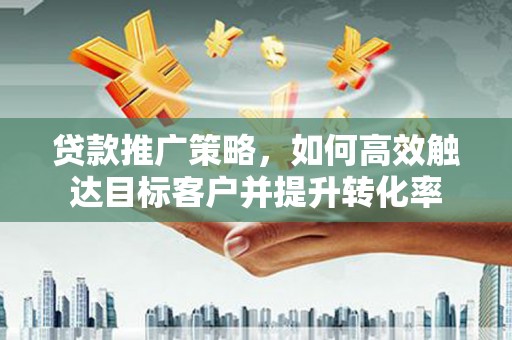 凤台贷款推广策略，如何高效触达目标客户并提升转化率