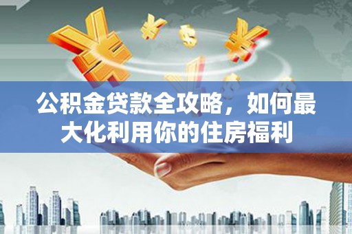 崇明公积金贷款全攻略，如何最大化利用你的住房福利